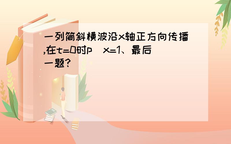 一列简斜横波沿x轴正方向传播,在t=0时p(x=1、最后一题?