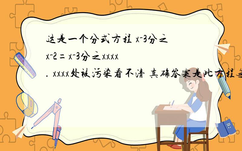 这是一个分式方程 x-3分之x-2=x-3分之xxxx . xxxx处被污染看不清 真确答案是此方程无解 xxxx出的数