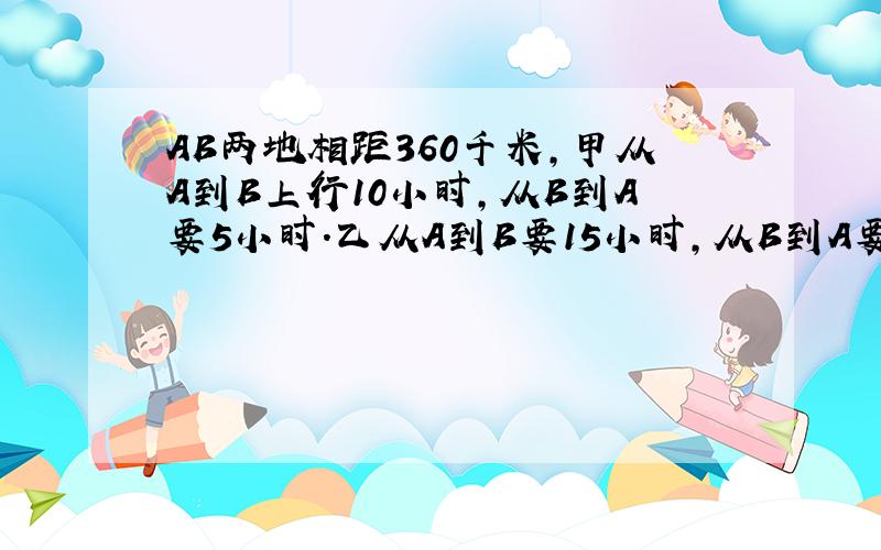 AB两地相距360千米,甲从A到B上行10小时,从B到A要5小时.乙从A到B要15小时,从B到A要几小时