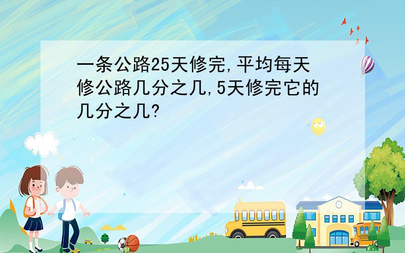 一条公路25天修完,平均每天修公路几分之几,5天修完它的几分之几?