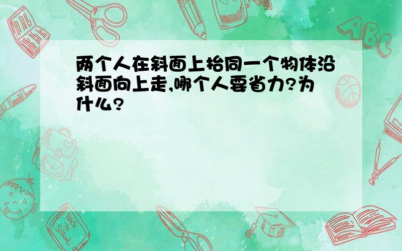 两个人在斜面上抬同一个物体沿斜面向上走,哪个人要省力?为什么?