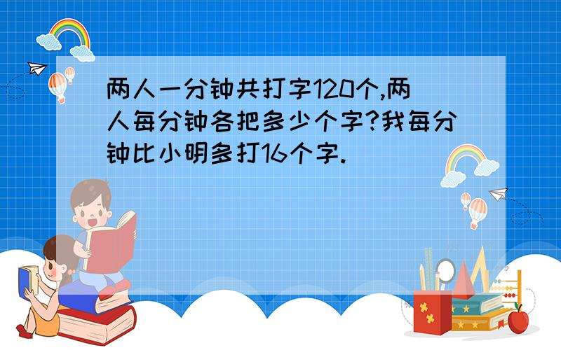 两人一分钟共打字120个,两人每分钟各把多少个字?我每分钟比小明多打16个字.