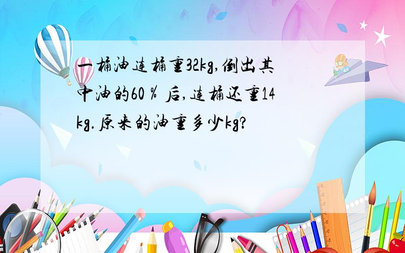 一桶油连桶重32kg,倒出其中油的60％后,连桶还重14kg.原来的油重多少kg?