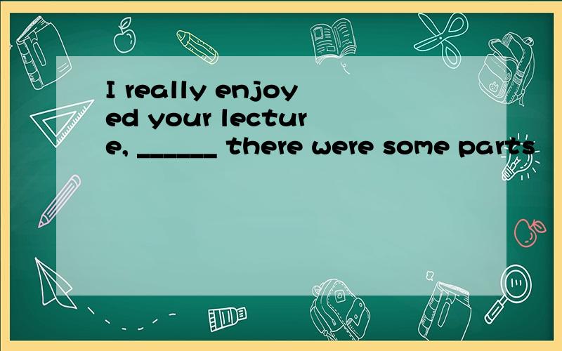 I really enjoyed your lecture, ______ there were some parts