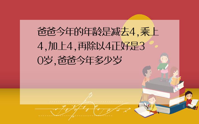 爸爸今年的年龄是减去4,乘上4,加上4,再除以4正好是30岁,爸爸今年多少岁