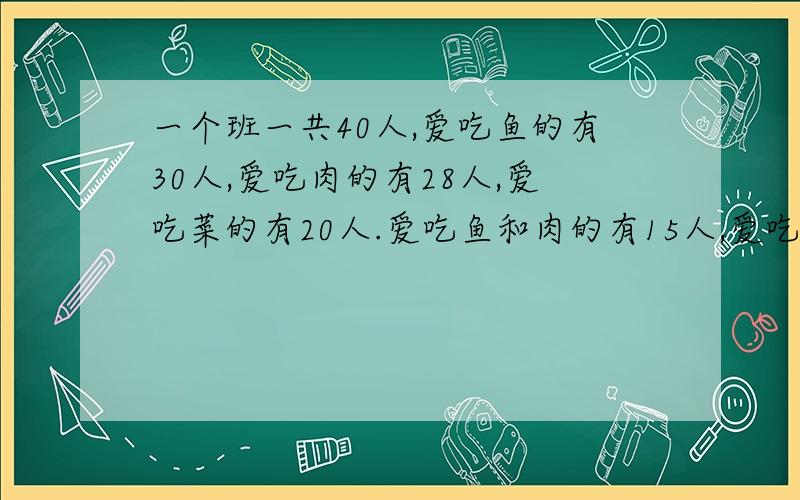 一个班一共40人,爱吃鱼的有30人,爱吃肉的有28人,爱吃菜的有20人.爱吃鱼和肉的有15人,爱吃鱼和菜的有18人,爱吃