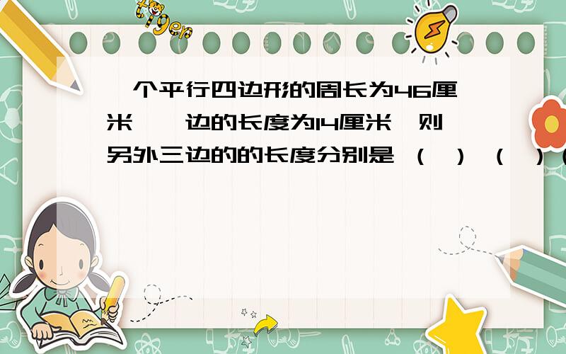 一个平行四边形的周长为46厘米,一边的长度为14厘米,则另外三边的的长度分别是 （ ） （ ）（ ）