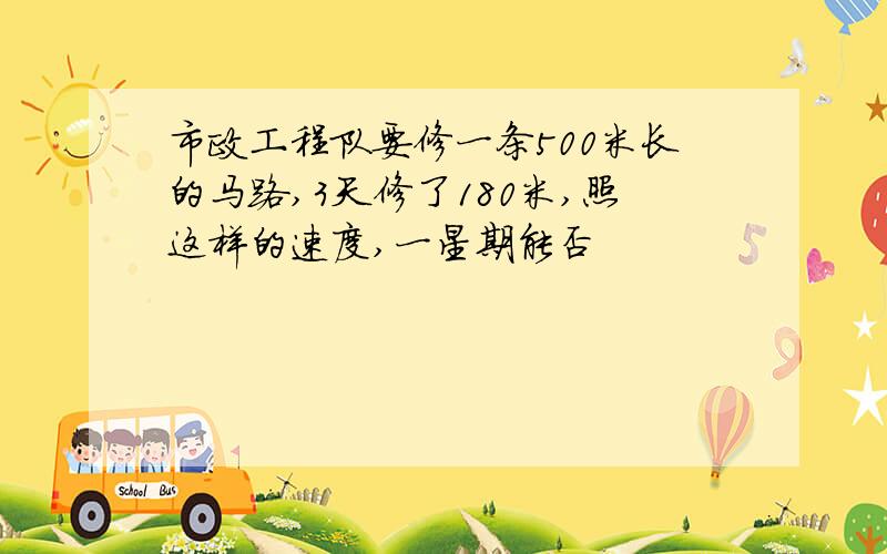 市政工程队要修一条500米长的马路,3天修了180米,照这样的速度,一星期能否