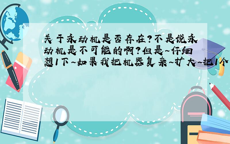 关于永动机是否存在?不是说永动机是不可能的啊?但是~仔细想1下~如果我把机器复杂~扩大~把1个星球做1个机器~那它不是永