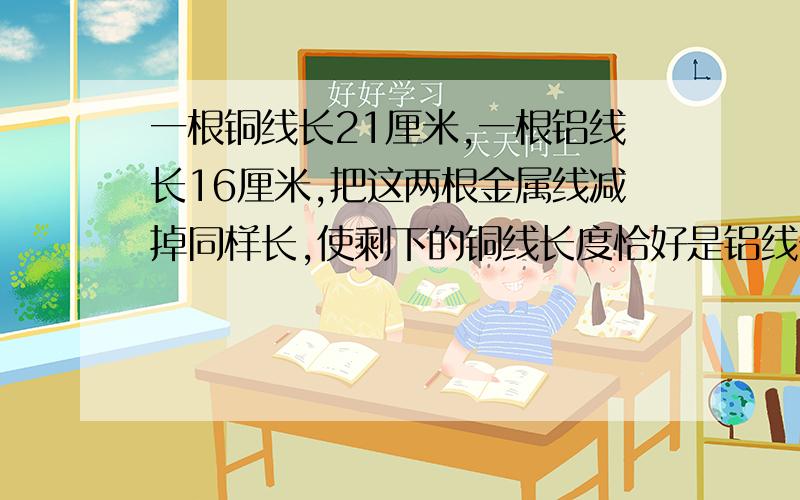 一根铜线长21厘米,一根铝线长16厘米,把这两根金属线减掉同样长,使剩下的铜线长度恰好是铝线长度的两倍