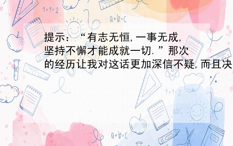 提示：“有志无恒,一事无成,坚持不懈才能成就一切.”那次的经历让我对这话更加深信不疑,而且决心鼓起勇气,一直这样走下去.