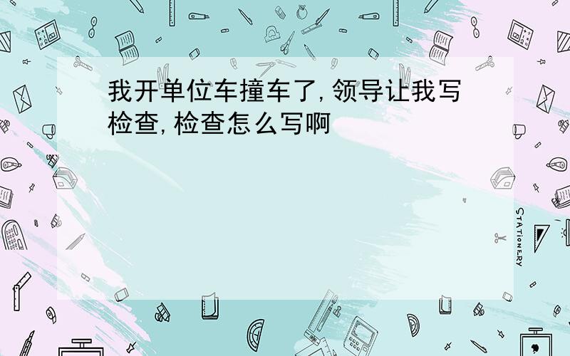 我开单位车撞车了,领导让我写检查,检查怎么写啊