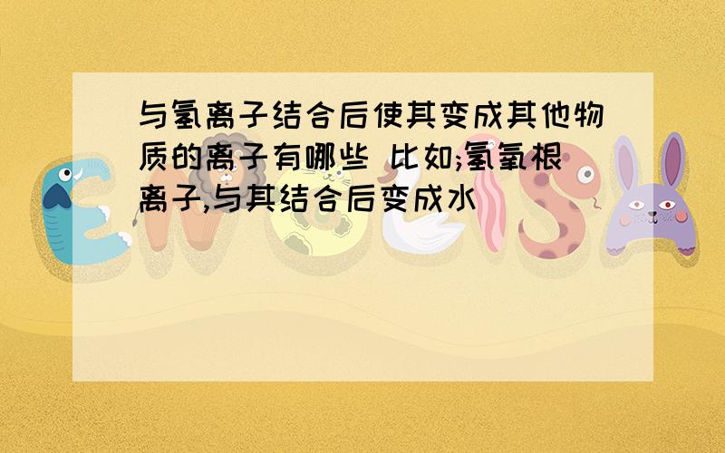 与氢离子结合后使其变成其他物质的离子有哪些 比如;氢氧根离子,与其结合后变成水