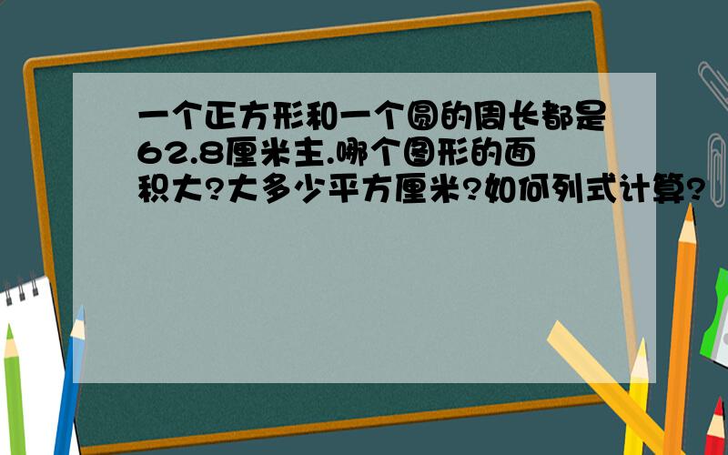 一个正方形和一个圆的周长都是62.8厘米主.哪个图形的面积大?大多少平方厘米?如何列式计算?