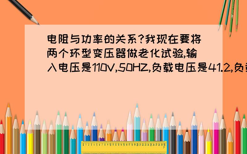 电阻与功率的关系?我现在要将两个环型变压器做老化试验,输入电压是110V,50HZ,负载电压是41.2,负载电流是4.6