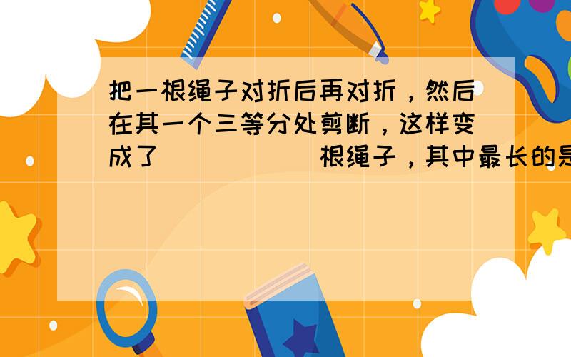 把一根绳子对折后再对折，然后在其一个三等分处剪断，这样变成了______根绳子，其中最长的是最短的长度的______倍．