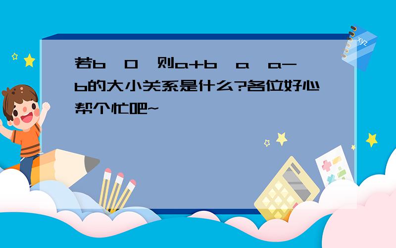 若b＜0,则a+b,a,a-b的大小关系是什么?各位好心帮个忙吧~