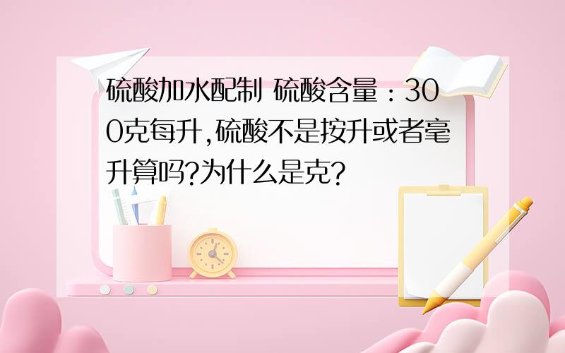 硫酸加水配制 硫酸含量：300克每升,硫酸不是按升或者毫升算吗?为什么是克?