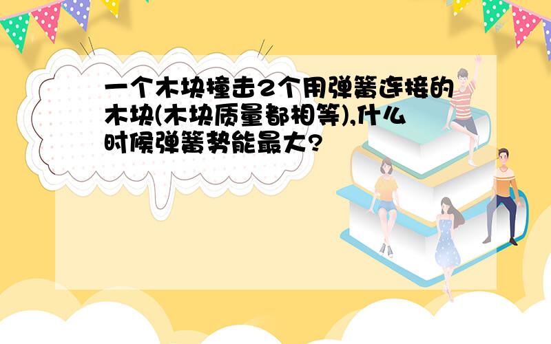 一个木块撞击2个用弹簧连接的木块(木块质量都相等),什么时候弹簧势能最大?