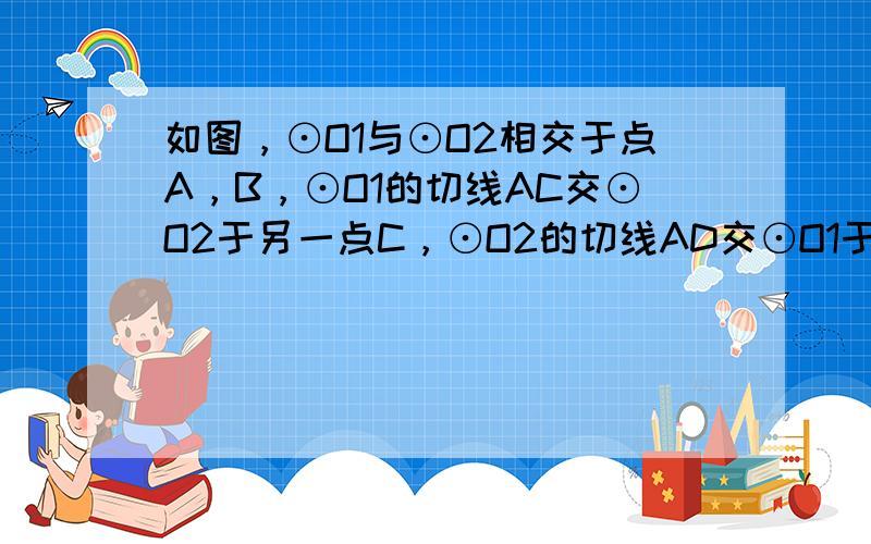 如图，⊙O1与⊙O2相交于点A，B，⊙O1的切线AC交⊙O2于另一点C，⊙O2的切线AD交⊙O1于另一点D，DB的延长线