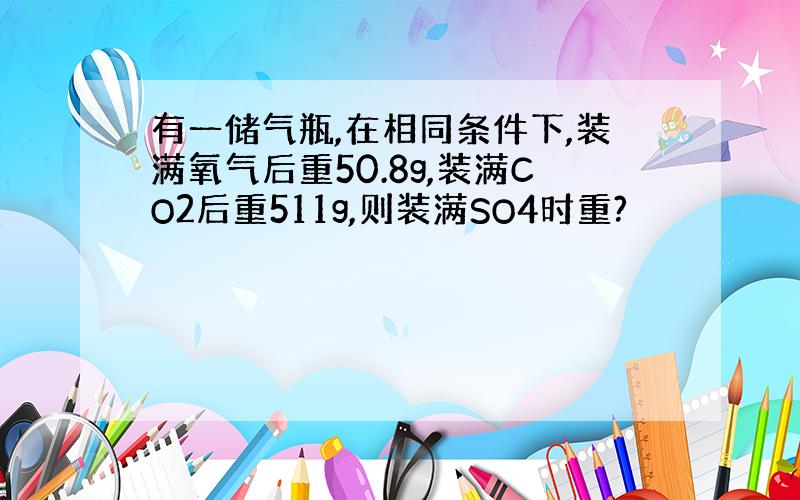 有一储气瓶,在相同条件下,装满氧气后重50.8g,装满CO2后重511g,则装满SO4时重?