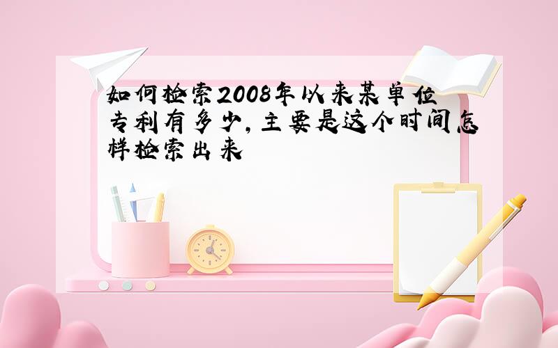 如何检索2008年以来某单位专利有多少,主要是这个时间怎样检索出来