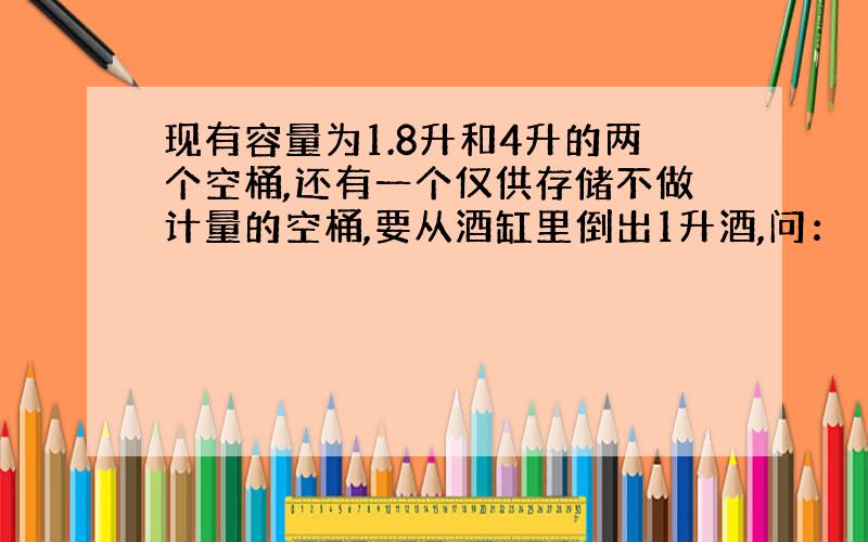 现有容量为1.8升和4升的两个空桶,还有一个仅供存储不做计量的空桶,要从酒缸里倒出1升酒,问：（1）最少要倒几次才能完成