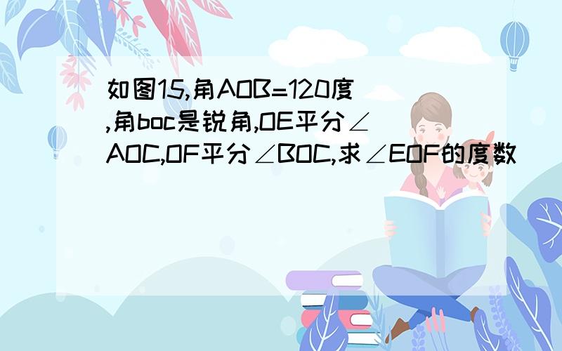 如图15,角AOB=120度,角boc是锐角,OE平分∠AOC,OF平分∠BOC,求∠EOF的度数