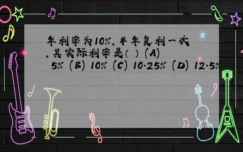 年利率为10%,半年复利一次,其实际利率是（ ） (A) 5% (B) 10% (C) 10.25% (D) 12.5%