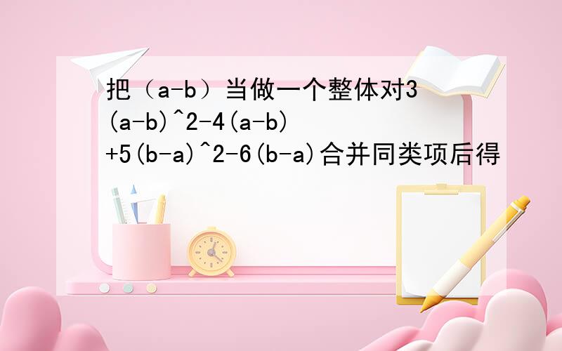 把（a-b）当做一个整体对3(a-b)^2-4(a-b)+5(b-a)^2-6(b-a)合并同类项后得