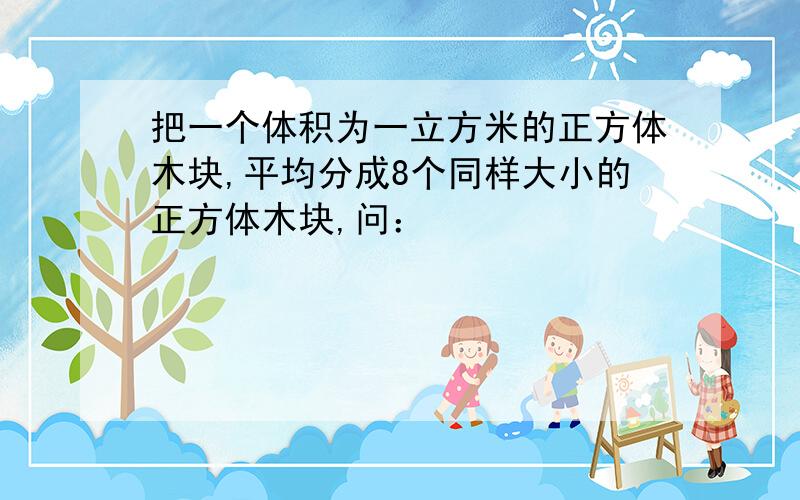 把一个体积为一立方米的正方体木块,平均分成8个同样大小的正方体木块,问：