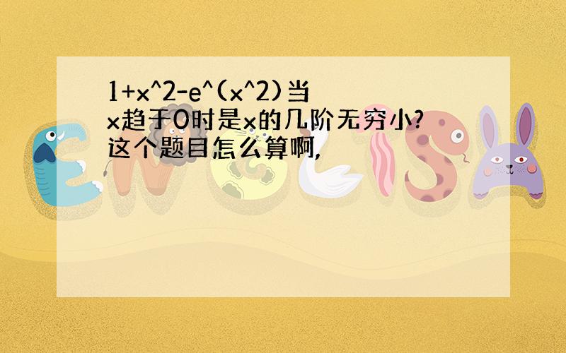 1+x^2-e^(x^2)当x趋于0时是x的几阶无穷小?这个题目怎么算啊,