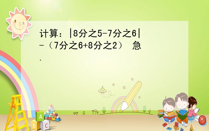 计算：|8分之5-7分之6|-（7分之6+8分之2） 急.