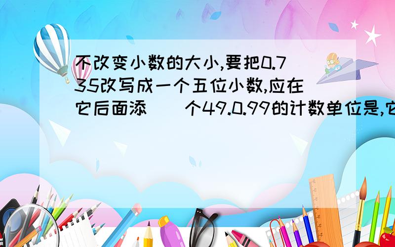 不改变小数的大小,要把0.735改写成一个五位小数,应在它后面添（）个49.0.99的计数单位是,它有（）个这