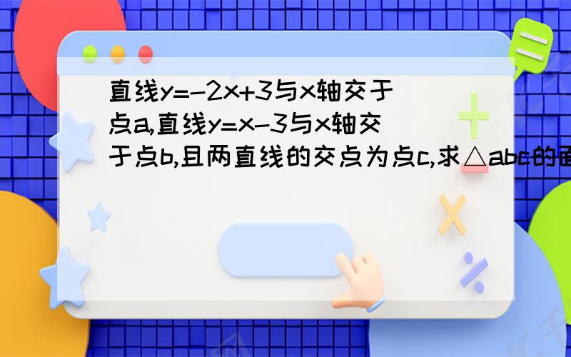 直线y=-2x+3与x轴交于点a,直线y=x-3与x轴交于点b,且两直线的交点为点c,求△abc的面积.