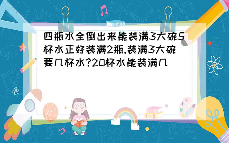 四瓶水全倒出来能装满3大碗5杯水正好装满2瓶.装满3大碗要几杯水?20杯水能装满几