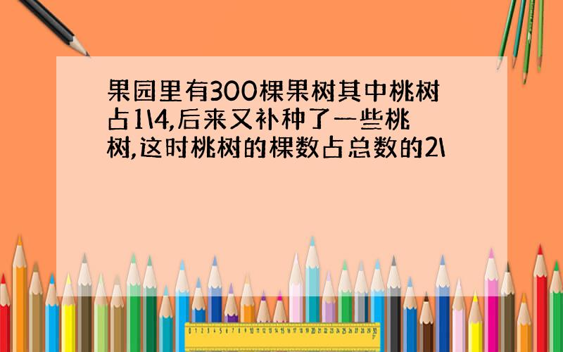 果园里有300棵果树其中桃树占1\4,后来又补种了一些桃树,这时桃树的棵数占总数的2\