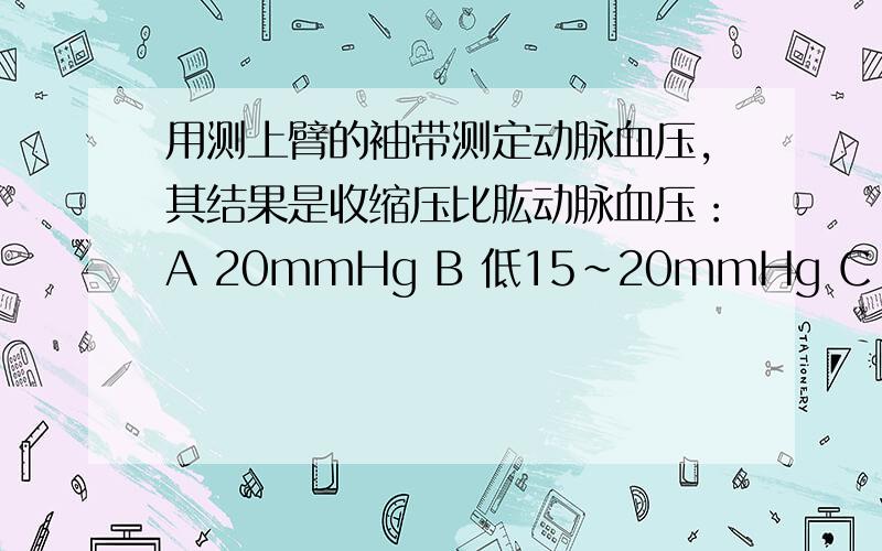 用测上臂的袖带测定动脉血压,其结果是收缩压比肱动脉血压：A 20mmHg B 低15~20mmHg C 40mmHg D