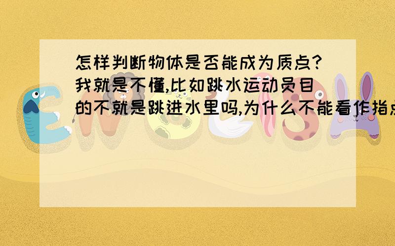 怎样判断物体是否能成为质点?我就是不懂,比如跳水运动员目的不就是跳进水里吗,为什么不能看作指点?