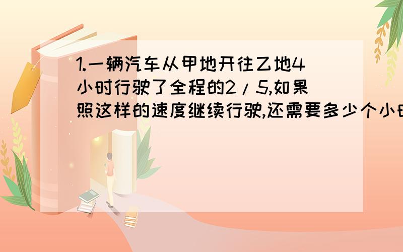 1.一辆汽车从甲地开往乙地4小时行驶了全程的2/5,如果照这样的速度继续行驶,还需要多少个小时到达乙地?