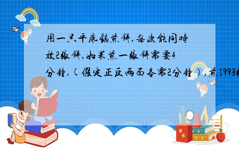 用一只平底锅煎饼,每次能同时放2张饼,如果煎一张饼需要4分钟,(假定正反两面各需2分钟）,煎1993张饼至少需