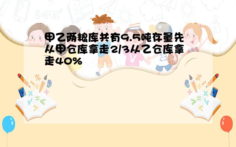 甲乙两粮库共有9.5吨存量先从甲仓库拿走2/3从乙仓库拿走40%