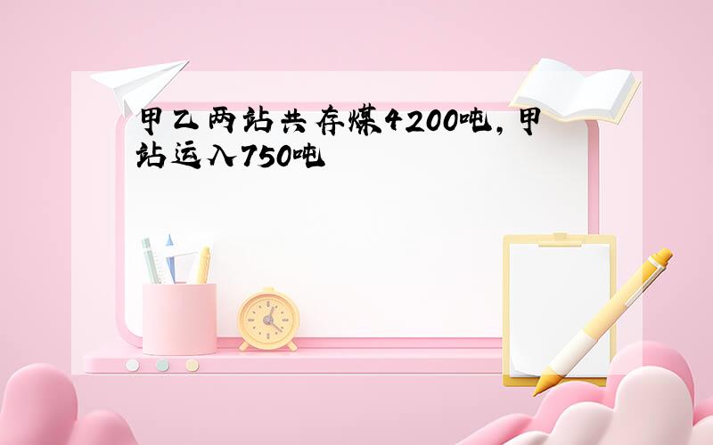 甲乙两站共存煤4200吨,甲站运入750吨