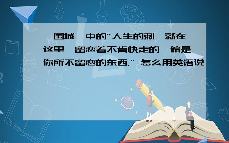 《围城》中的”人生的刺,就在这里,留恋着不肯快走的,偏是你所不留恋的东西.“ 怎么用英语说