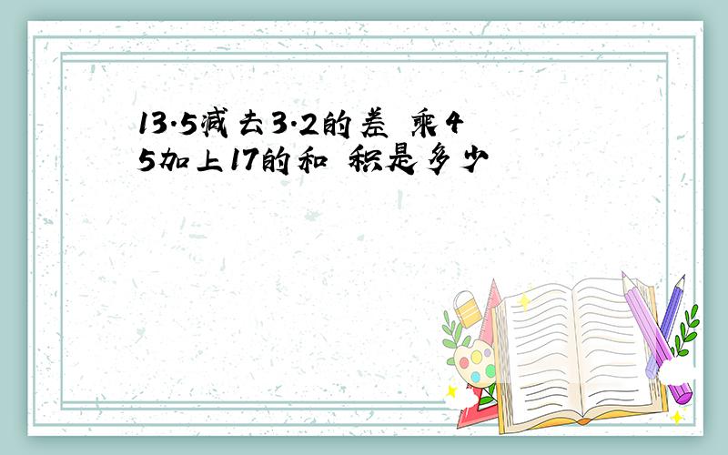 13.5减去3.2的差 乘45加上17的和 积是多少