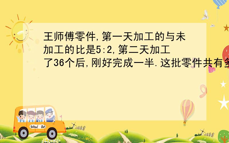 王师傅零件,第一天加工的与未加工的比是5:2,第二天加工了36个后,刚好完成一半.这批零件共有多少个?