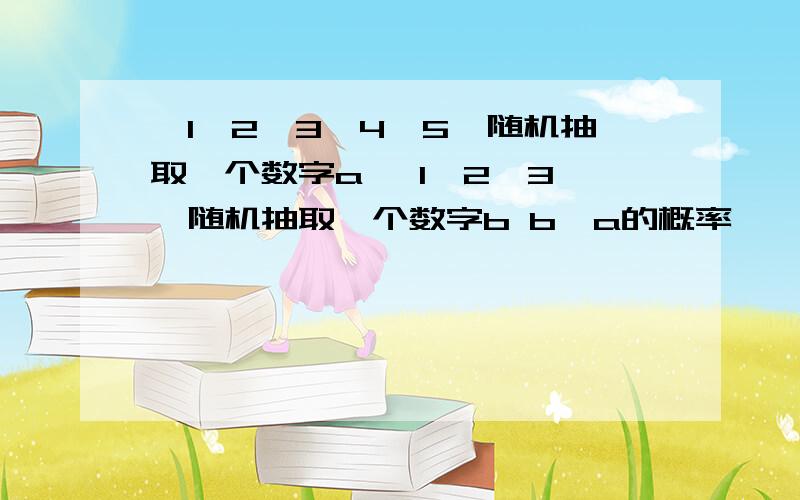 {1,2,3,4,5}随机抽取一个数字a {1,2,3,}随机抽取一个数字b b>a的概率