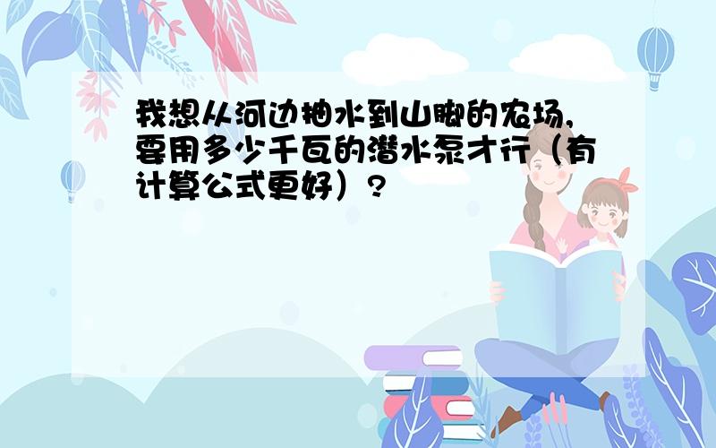 我想从河边抽水到山脚的农场,要用多少千瓦的潜水泵才行（有计算公式更好）?