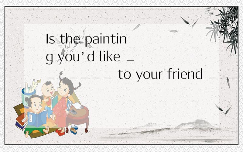 Is the painting you’d like _______ to your friend _____ that