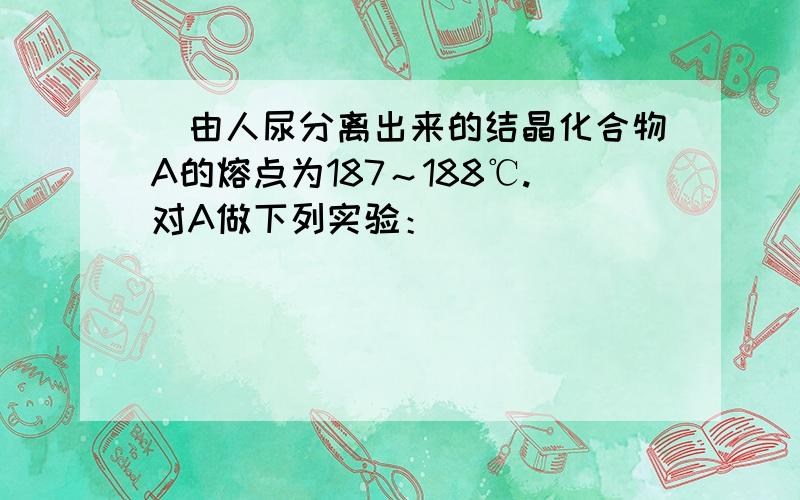 ．由人尿分离出来的结晶化合物A的熔点为187～188℃.对A做下列实验：